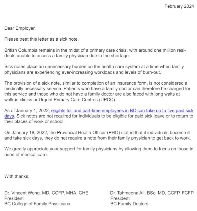 Dear Employer, Please treat this letter as a sick note. British Columbia remains in the midst of a primary care crisis, with around one million residents unable to access a family physician due to the shortage. Sick notes place an unnecessary burden on the health care system at a time when family physicians are experiencing ever-increasing workloads and levels of burn-out. The provision of a sick note, similar to completion of an insurance form, is not considered a medically necessary service. Patients who have a family doctor can therefore be charged for this service and those who do not have a family doctor are also faced with long waits at walk-in clinics or Urgent Primary Care Centres (UPCC). As of January 1, 2022, eligible full and part-time employees in BC can take up to five paid sick days. Sick notes are not required for individuals to be eligible for paid sick leave or to return to their places of work or school. On January 18, 2022, the Provincial Health Officer (PHO) stated that if individuals become ill and take sick days, they do not require a note from their family physician to get back to work. We greatly appreciate your support for family physicians by allowing them to focus on those in need of medical care. With thanks, 